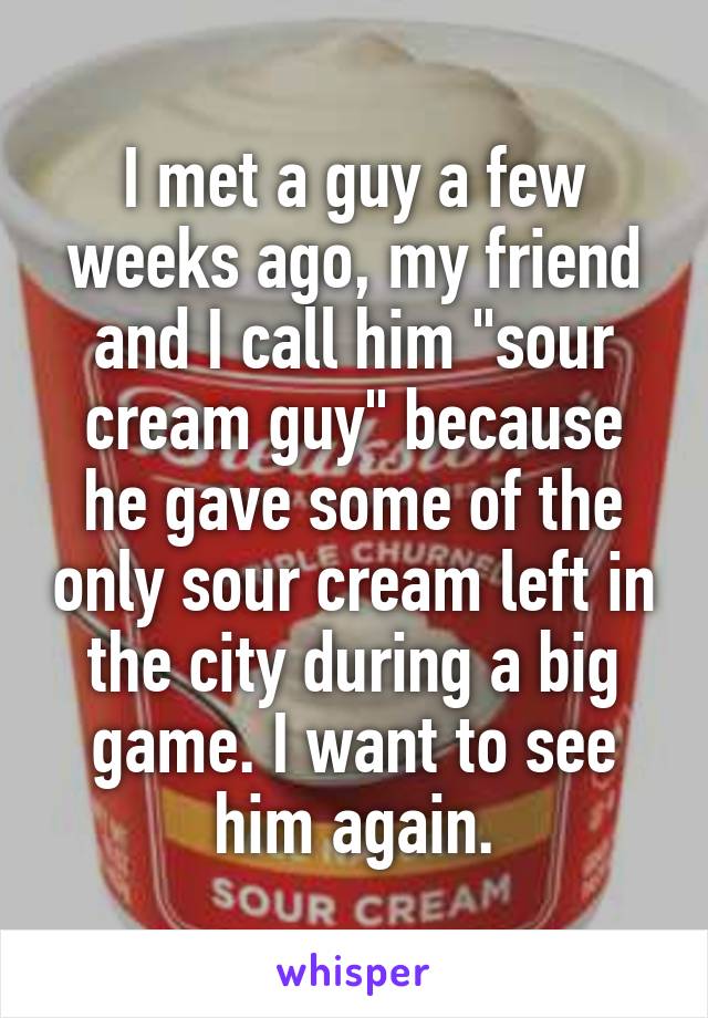 I met a guy a few weeks ago, my friend and I call him "sour cream guy" because he gave some of the only sour cream left in the city during a big game. I want to see him again.