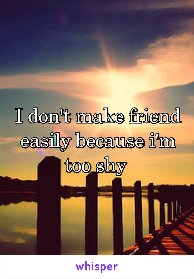 I don't make friend easily because i'm too shy 