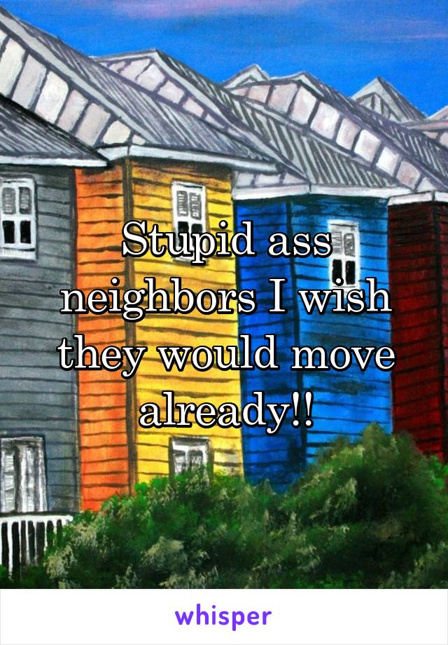 Stupid ass neighbors I wish they would move already!!