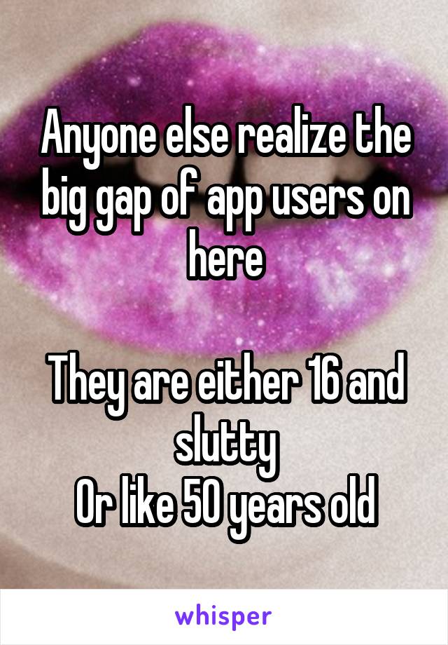 Anyone else realize the big gap of app users on here

They are either 16 and slutty
Or like 50 years old