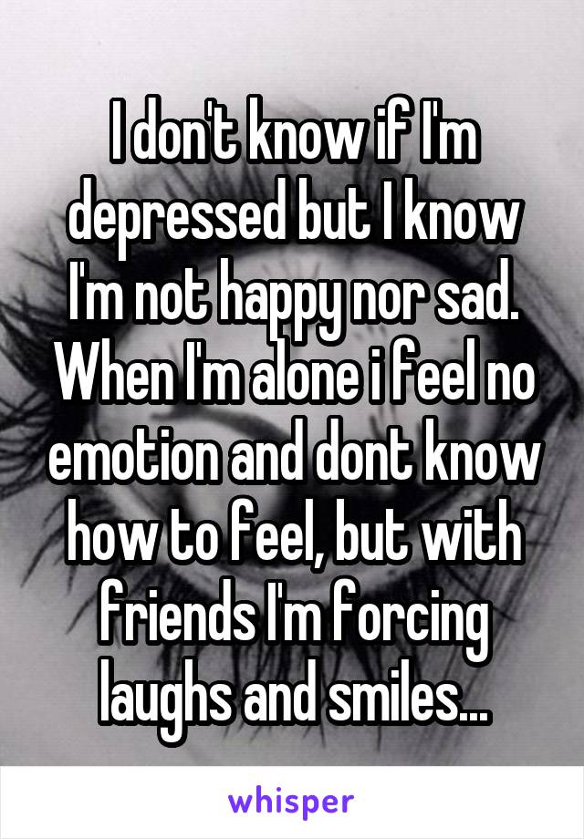 I don't know if I'm depressed but I know I'm not happy nor sad. When I'm alone i feel no emotion and dont know how to feel, but with friends I'm forcing laughs and smiles...