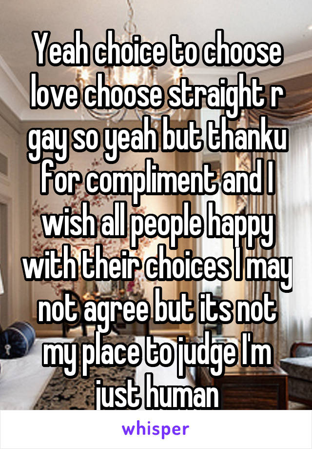 Yeah choice to choose love choose straight r gay so yeah but thanku for compliment and I wish all people happy with their choices I may not agree but its not my place to judge I'm just human