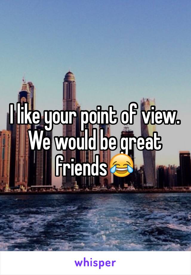 I like your point of view. We would be great friends😂