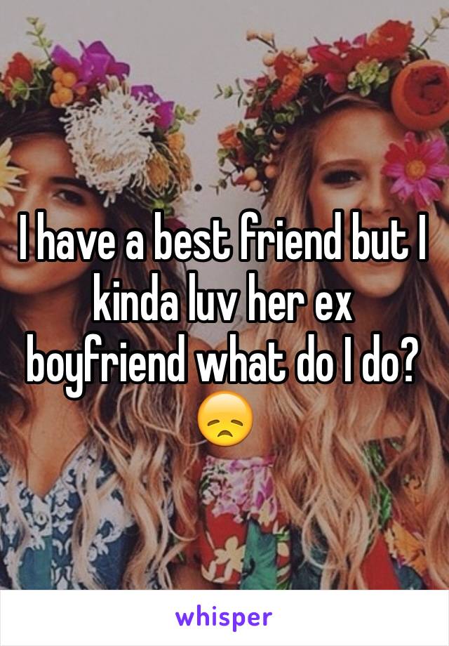 I have a best friend but I kinda luv her ex boyfriend what do I do?😞