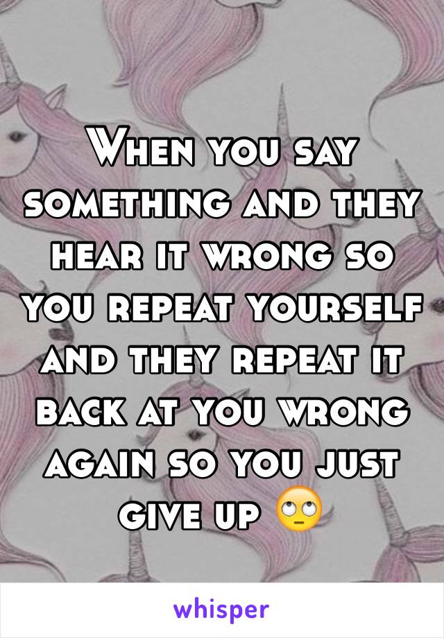 When you say something and they hear it wrong so you repeat yourself and they repeat it back at you wrong again so you just give up 🙄