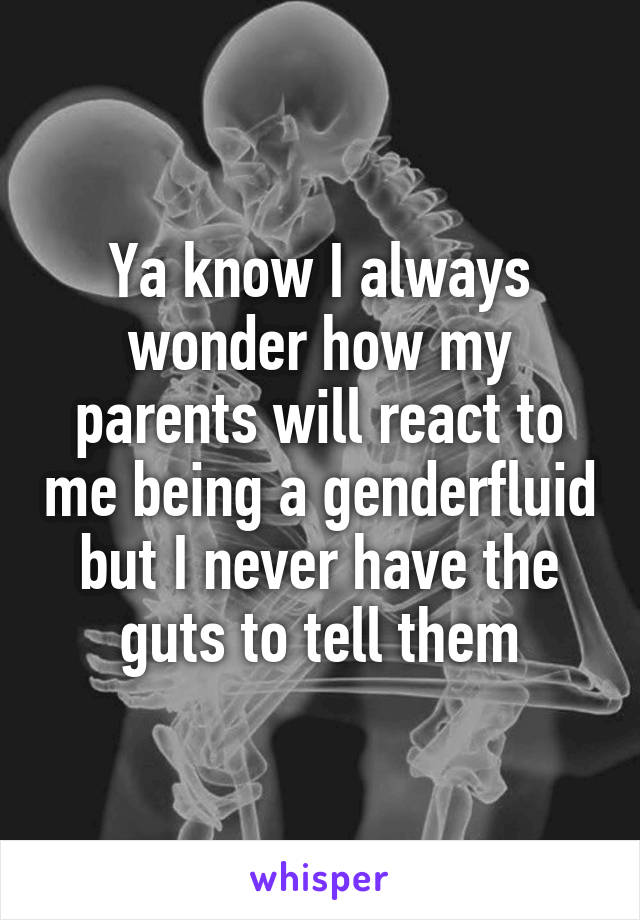 Ya know I always wonder how my parents will react to me being a genderfluid but I never have the guts to tell them