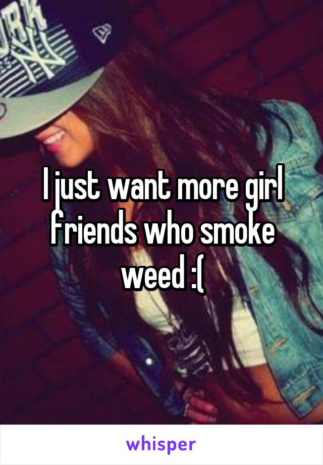 I just want more girl friends who smoke weed :(