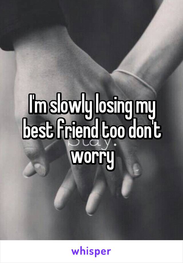 I'm slowly losing my best friend too don't worry