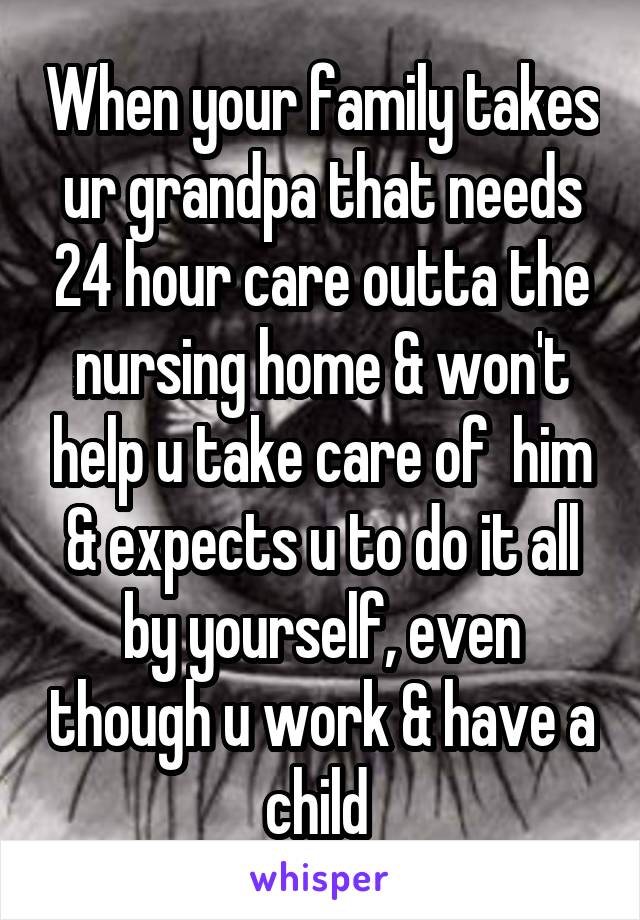 When your family takes ur grandpa that needs 24 hour care outta the nursing home & won't help u take care of  him & expects u to do it all by yourself, even though u work & have a child 