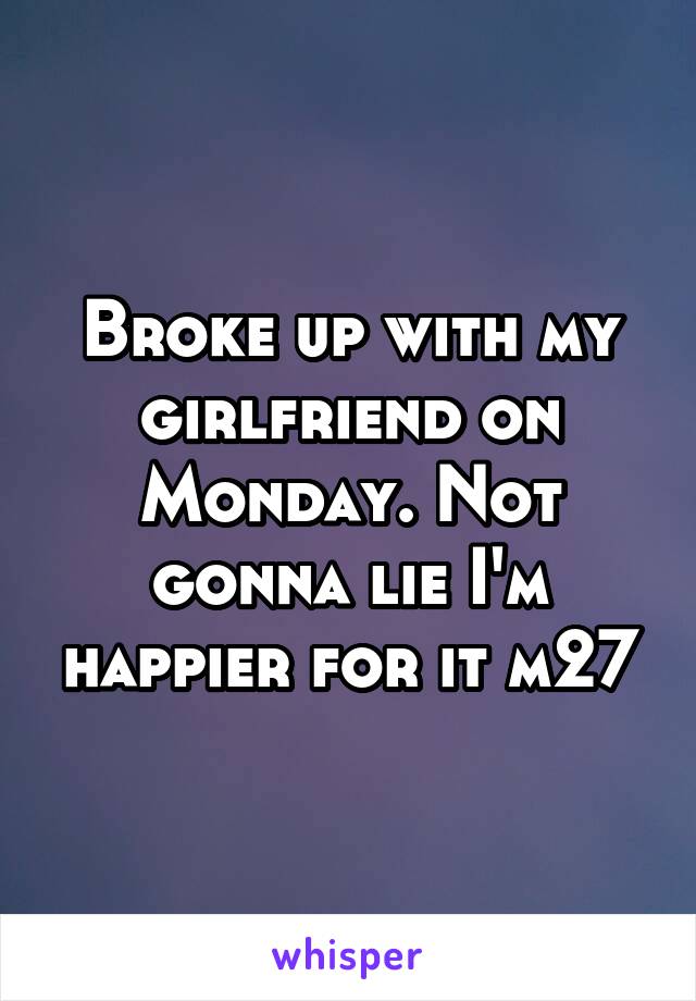 Broke up with my girlfriend on Monday. Not gonna lie I'm happier for it m27