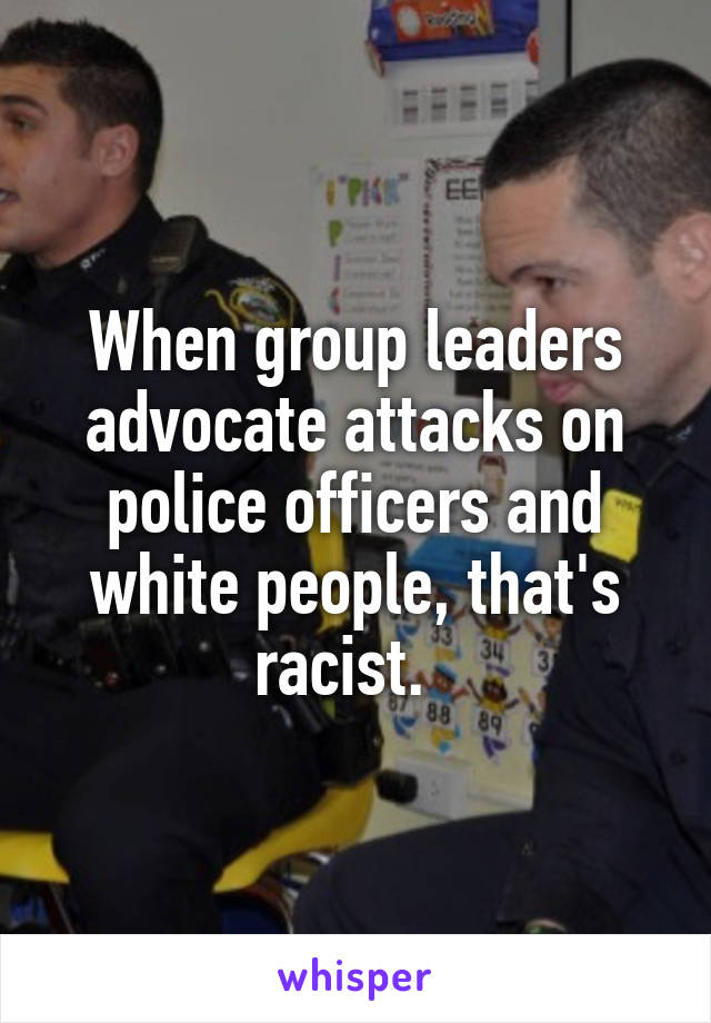 When group leaders advocate attacks on police officers and white people, that's racist.  