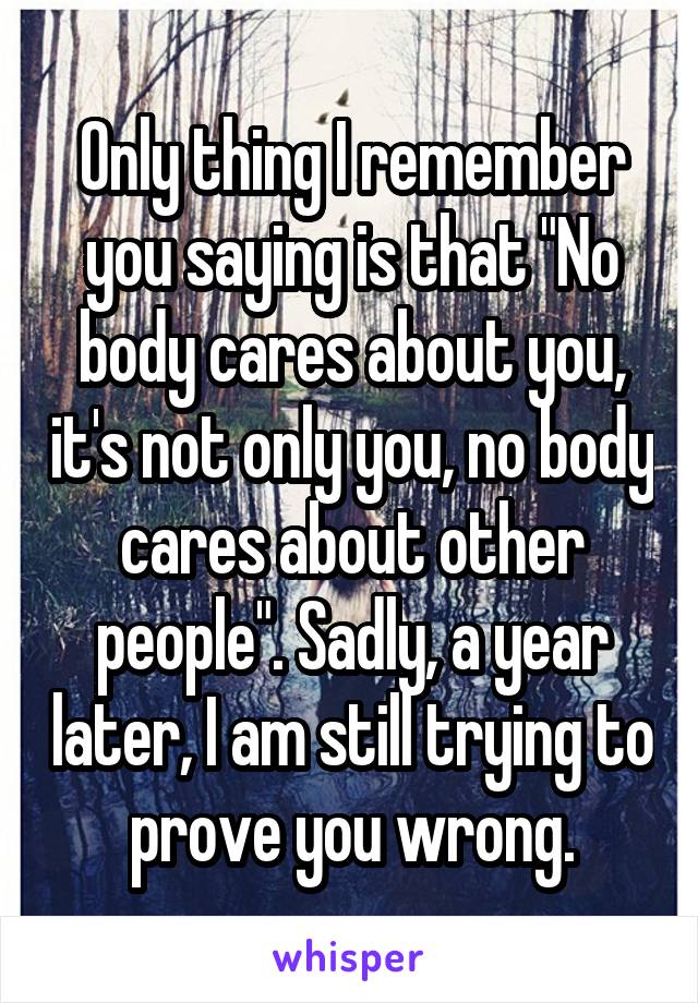 Only thing I remember you saying is that "No body cares about you, it's not only you, no body cares about other people". Sadly, a year later, I am still trying to prove you wrong.