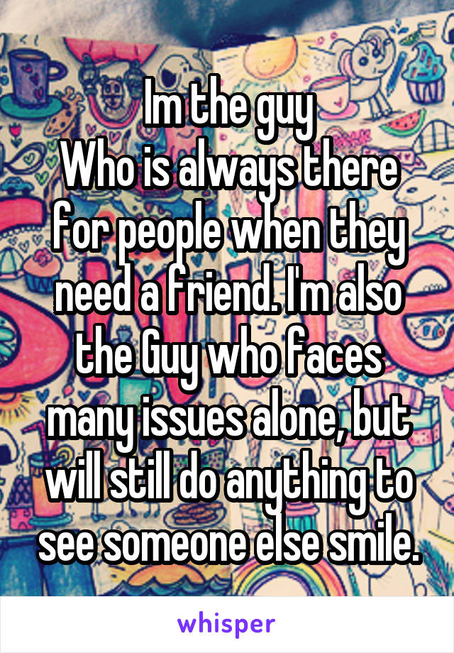 Im the guy
Who is always there for people when they need a friend. I'm also the Guy who faces many issues alone, but will still do anything to see someone else smile.