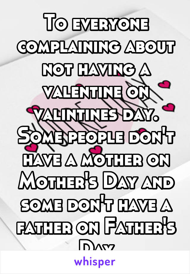 To everyone complaining about not having a valentine on valintines day. Some people don't have a mother on Mother's Day and some don't have a father on Father's Day