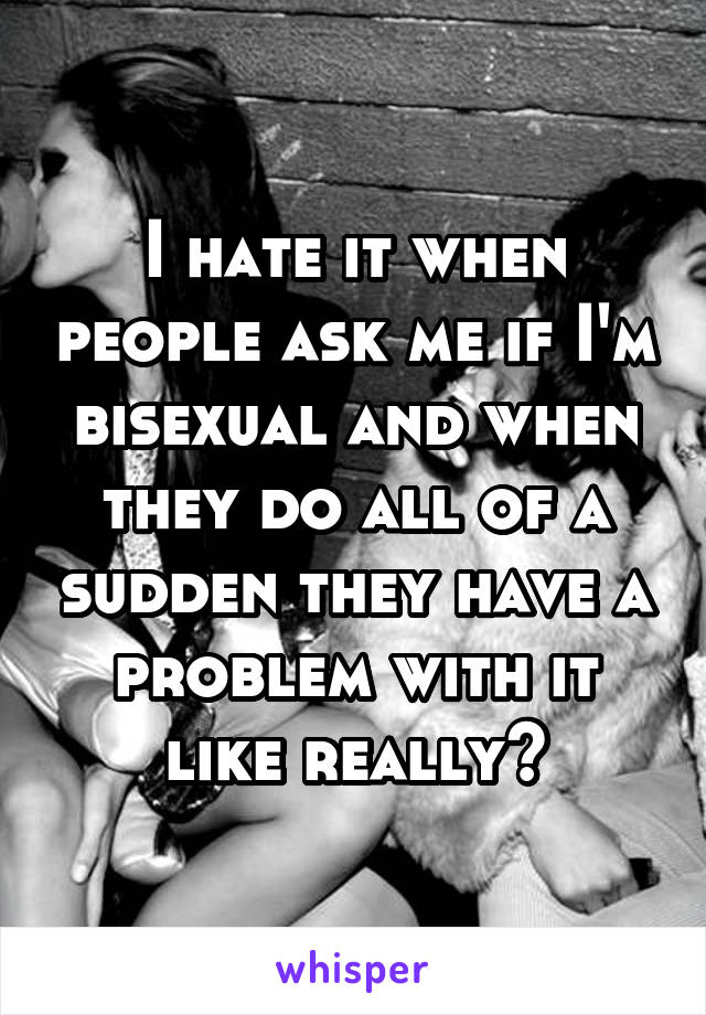 I hate it when people ask me if I'm bisexual and when they do all of a sudden they have a problem with it like really?