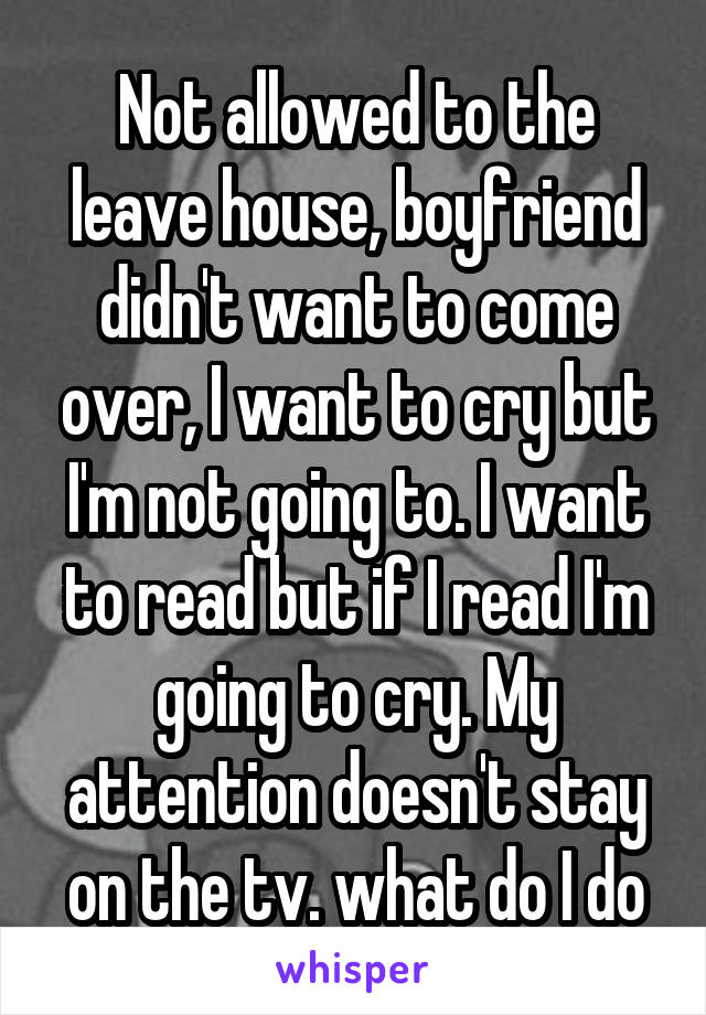 Not allowed to the leave house, boyfriend didn't want to come over, I want to cry but I'm not going to. I want to read but if I read I'm going to cry. My attention doesn't stay on the tv. what do I do