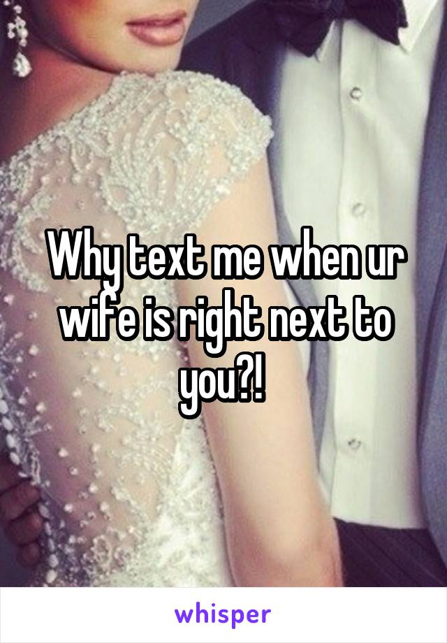 Why text me when ur wife is right next to you?! 