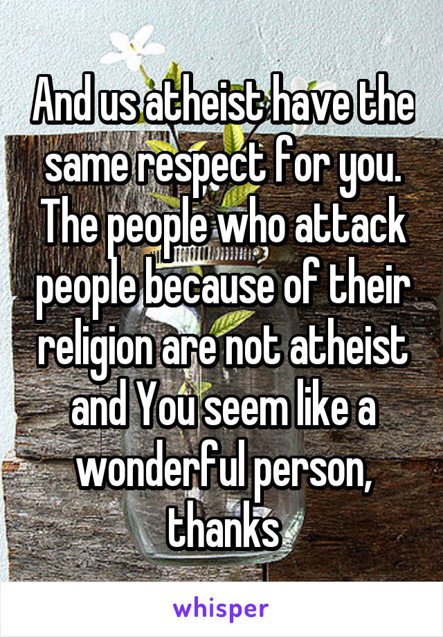 And us atheist have the same respect for you. The people who attack people because of their religion are not atheist and You seem like a wonderful person, thanks