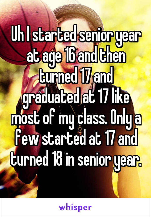 Uh I started senior year at age 16 and then turned 17 and graduated at 17 like most of my class. Only a few started at 17 and turned 18 in senior year. 