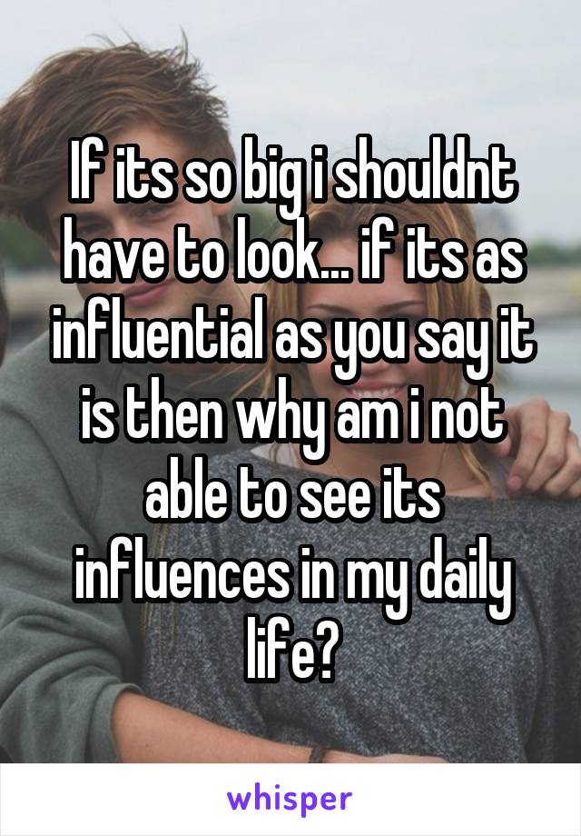 If its so big i shouldnt have to look... if its as influential as you say it is then why am i not able to see its influences in my daily life?