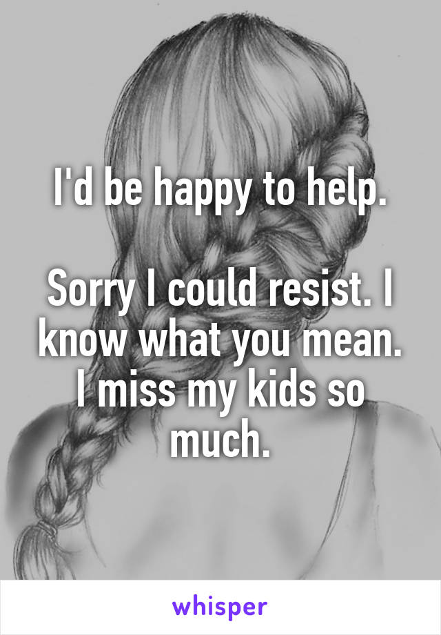 I'd be happy to help.

Sorry I could resist. I know what you mean. I miss my kids so much.