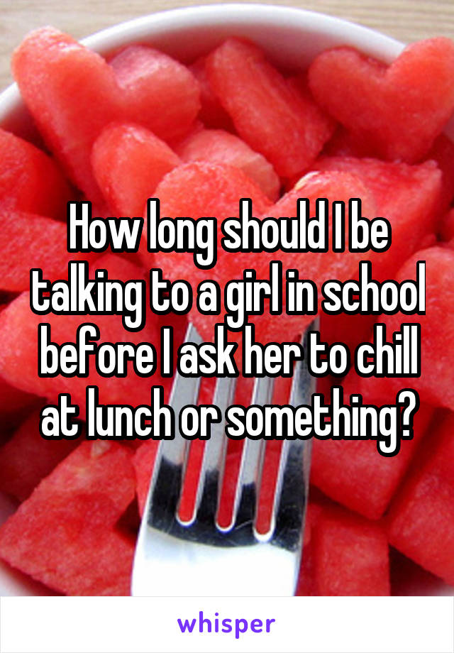 How long should I be talking to a girl in school before I ask her to chill at lunch or something?