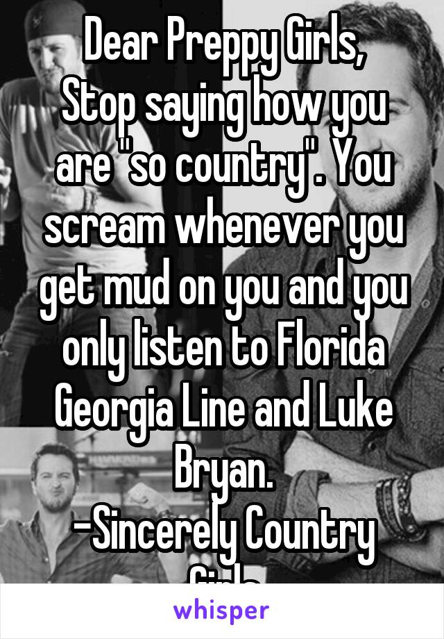 Dear Preppy Girls,
Stop saying how you are "so country". You scream whenever you get mud on you and you only listen to Florida Georgia Line and Luke Bryan.
-Sincerely Country Girls