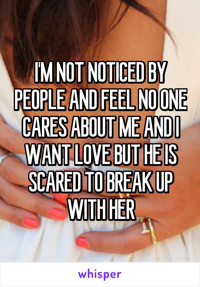 I'M NOT NOTICED BY PEOPLE AND FEEL NO ONE CARES ABOUT ME AND I WANT LOVE BUT HE IS SCARED TO BREAK UP WITH HER