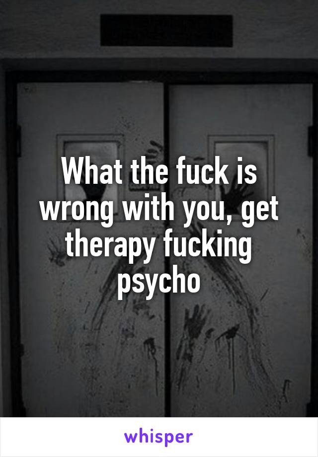 What the fuck is wrong with you, get therapy fucking psycho