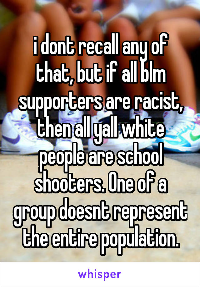 i dont recall any of that, but if all blm supporters are racist, then all yall white people are school shooters. One of a group doesnt represent the entire population.