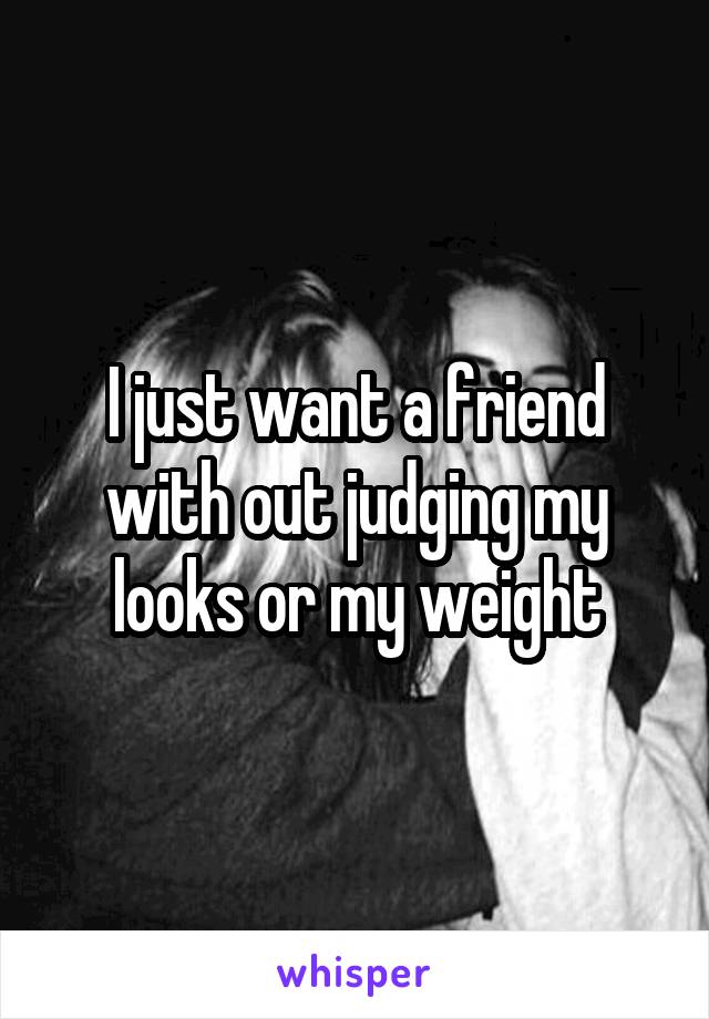 I just want a friend with out judging my looks or my weight