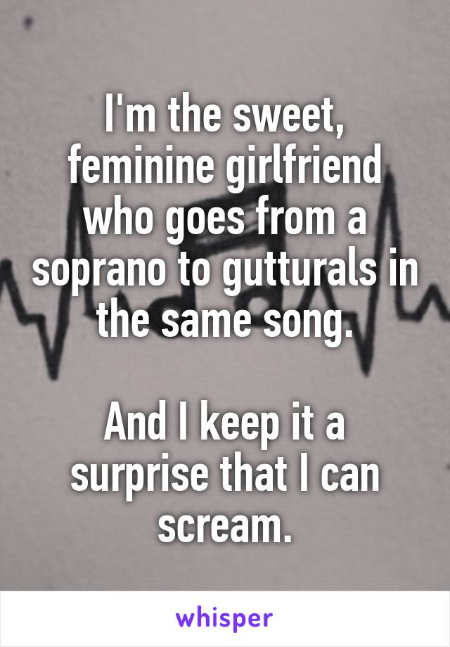 I'm the sweet, feminine girlfriend who goes from a soprano to gutturals in the same song.

And I keep it a surprise that I can scream.