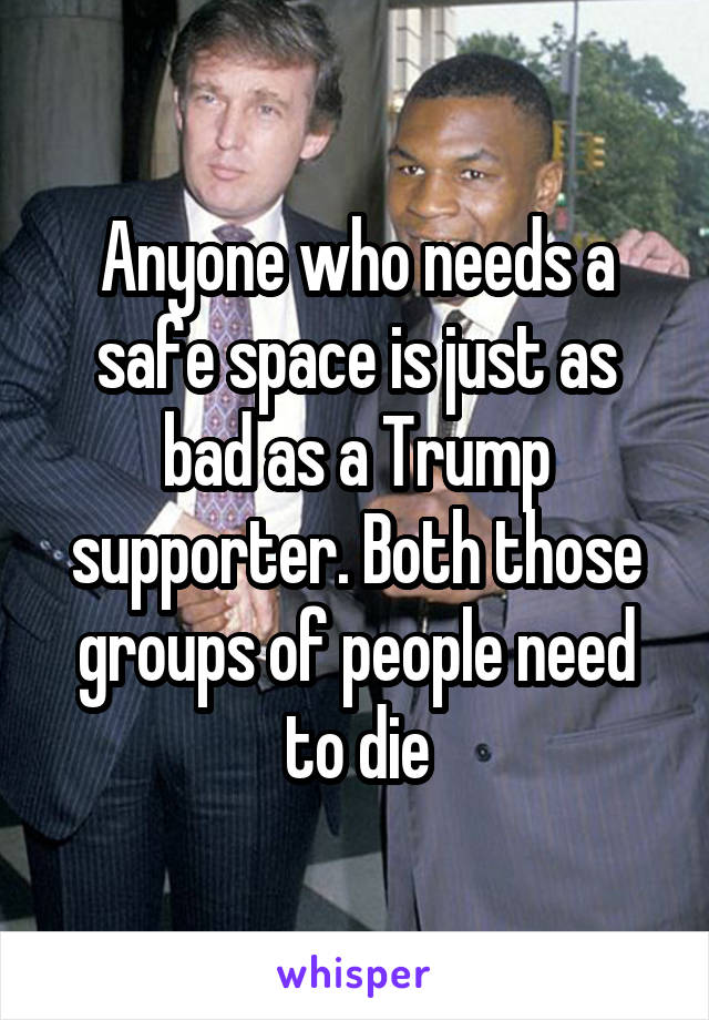 Anyone who needs a safe space is just as bad as a Trump supporter. Both those groups of people need to die