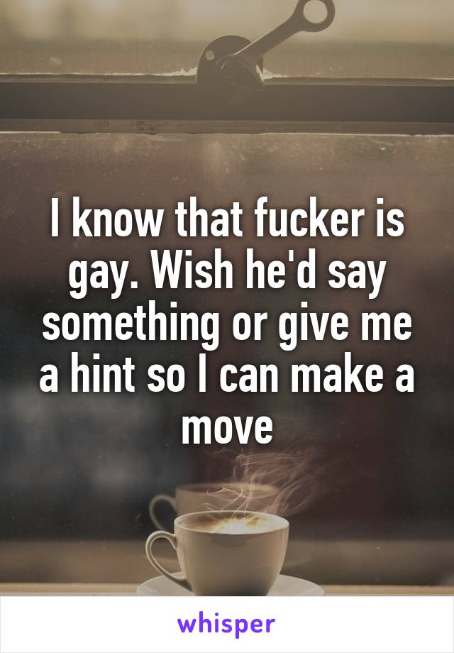 I know that fucker is gay. Wish he'd say something or give me a hint so I can make a move