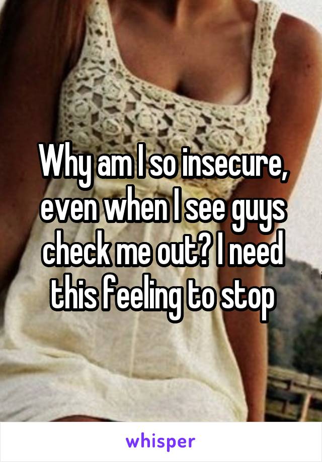 Why am I so insecure, even when I see guys check me out? I need this feeling to stop