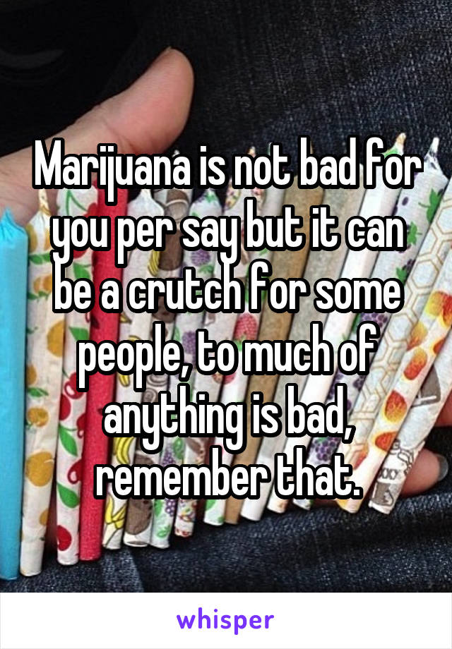 Marijuana is not bad for you per say but it can be a crutch for some people, to much of anything is bad, remember that.