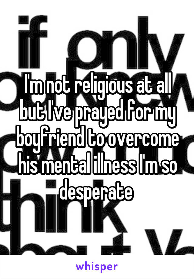 I'm not religious at all but I've prayed for my boyfriend to overcome his mental illness I'm so desperate 