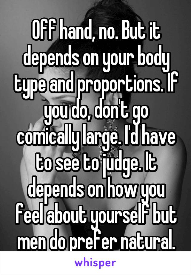 Off hand, no. But it depends on your body type and proportions. If you do, don't go comically large. I'd have to see to judge. It depends on how you feel about yourself but men do prefer natural.