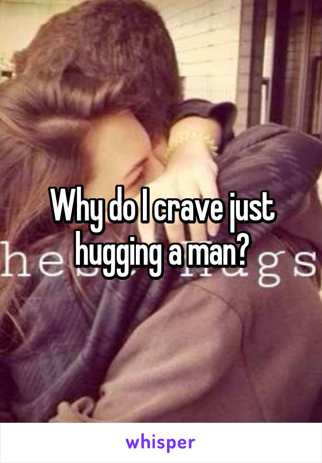 Why do I crave just hugging a man?