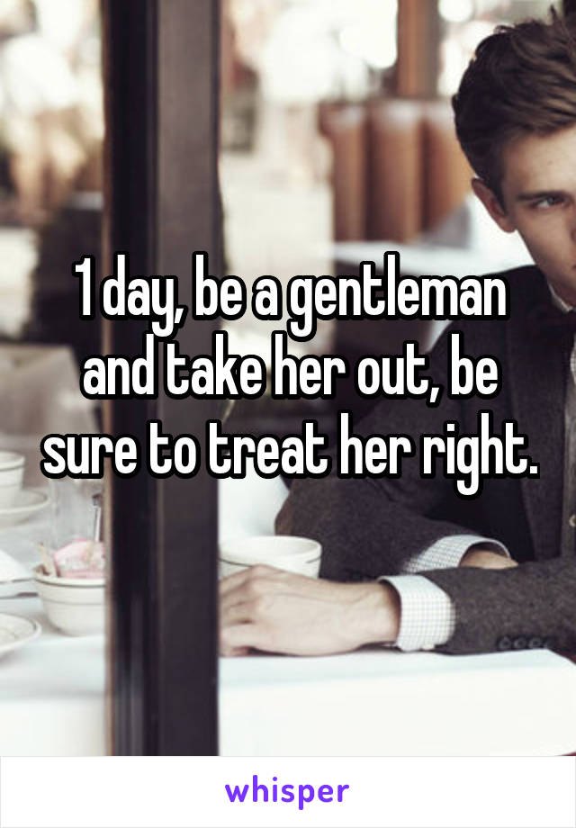 1 day, be a gentleman and take her out, be sure to treat her right. 