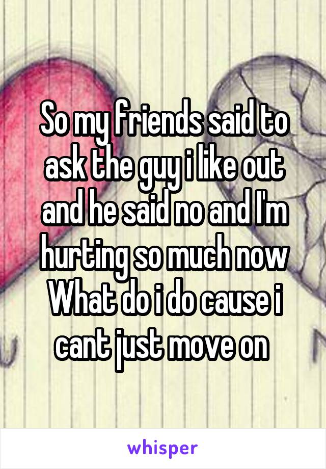 So my friends said to ask the guy i like out and he said no and I'm hurting so much now
What do i do cause i cant just move on 
