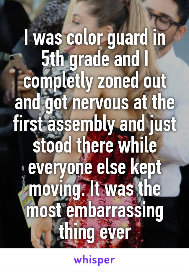 I was color guard in 5th grade and I completly zoned out and got nervous at the first assembly and just stood there while everyone else kept moving. It was the most embarrassing thing ever