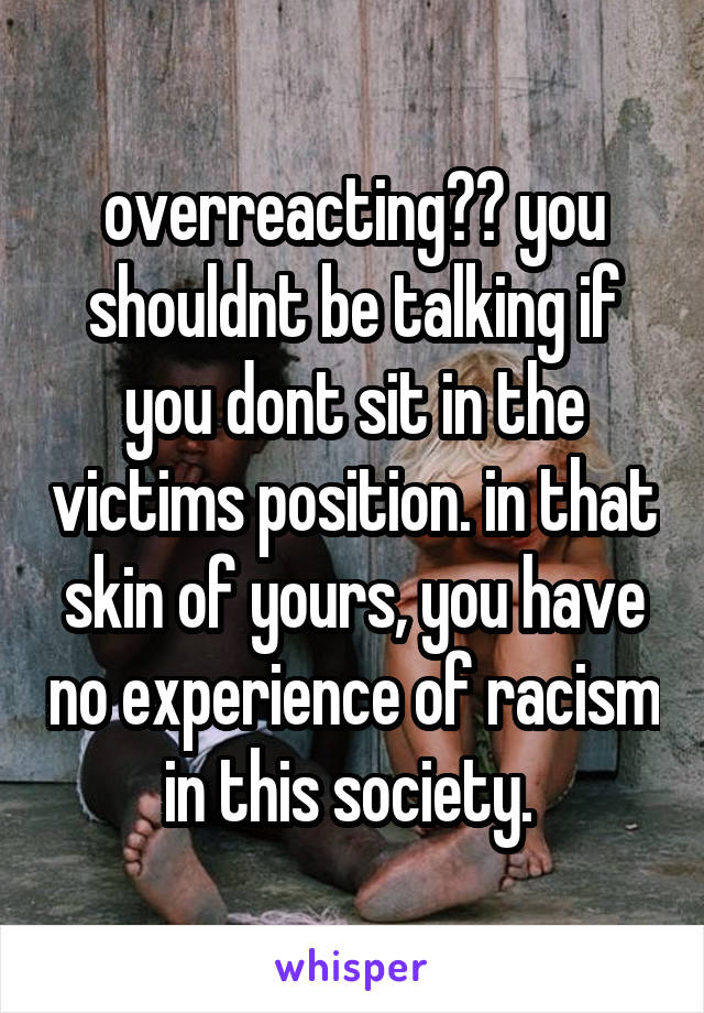 overreacting?? you shouldnt be talking if you dont sit in the victims position. in that skin of yours, you have no experience of racism in this society. 