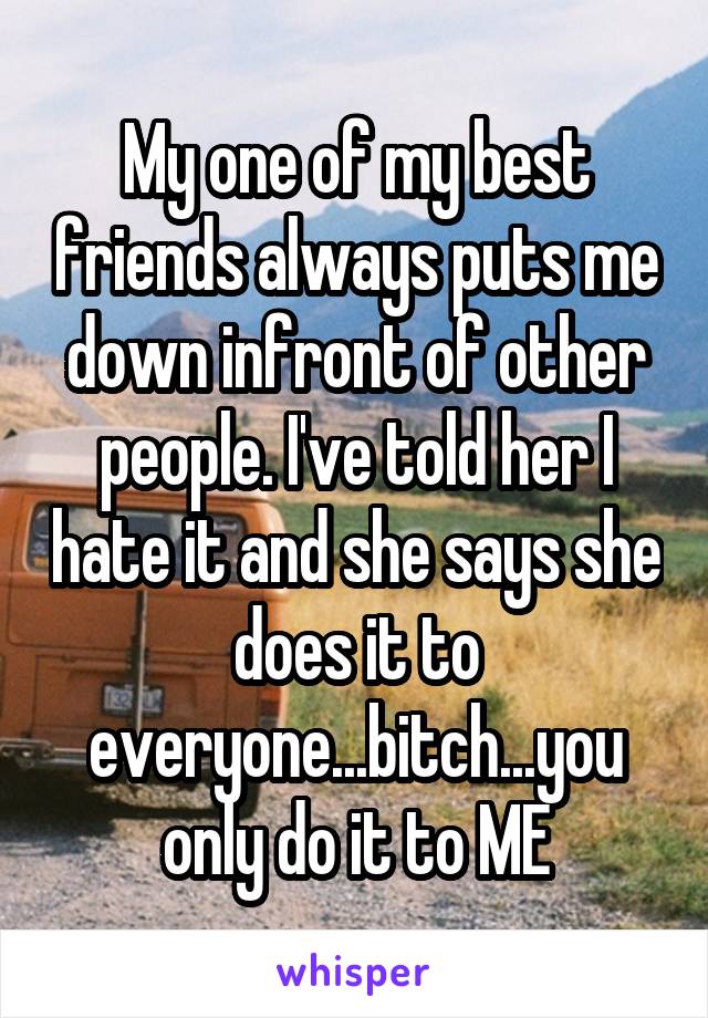 My one of my best friends always puts me down infront of other people. I've told her I hate it and she says she does it to everyone...bitch...you only do it to ME