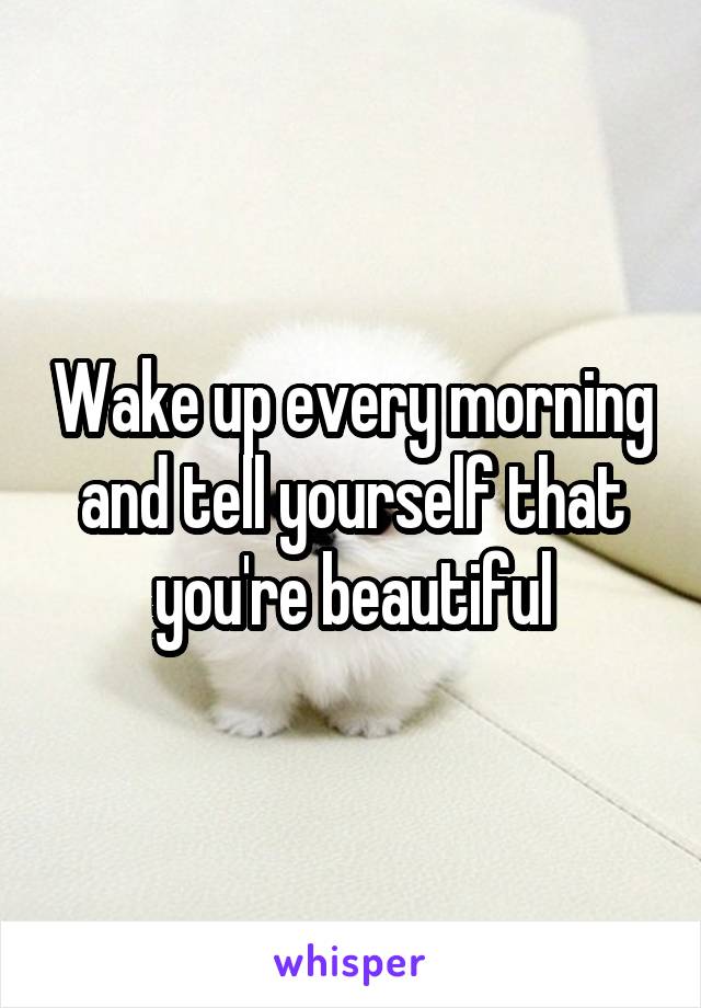 Wake up every morning and tell yourself that you're beautiful