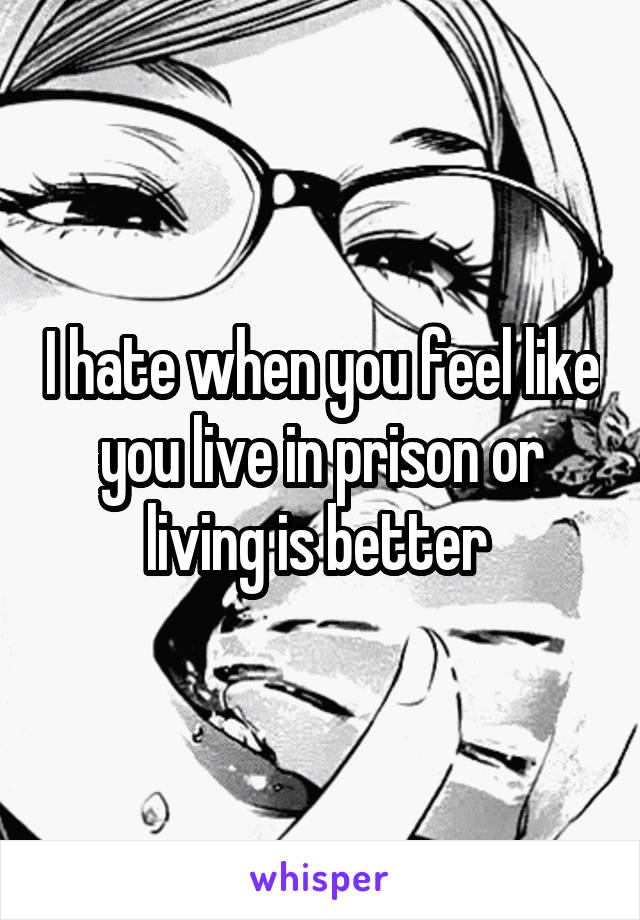 I hate when you feel like you live in prison or living is better 