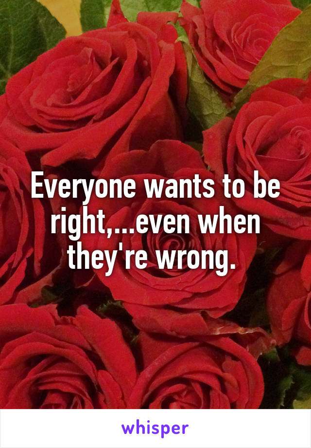 Everyone wants to be right,...even when they're wrong. 