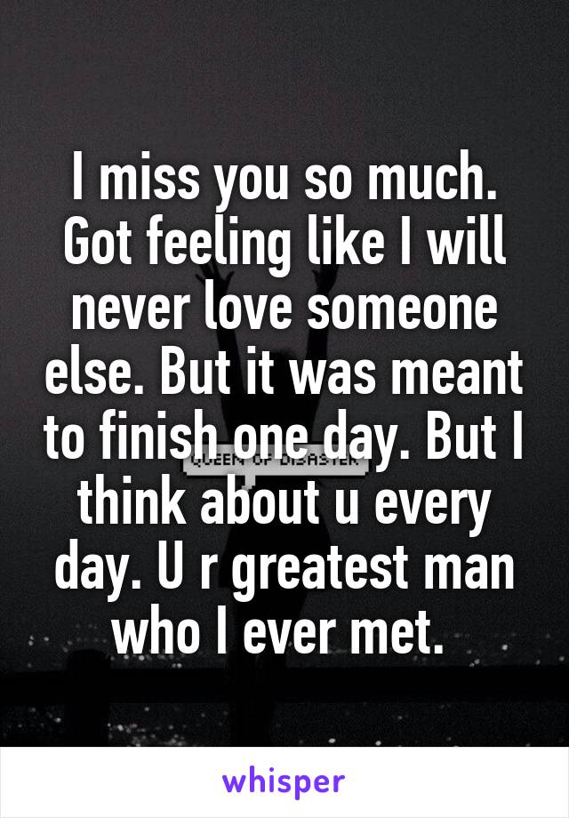 I miss you so much. Got feeling like I will never love someone else. But it was meant to finish one day. But I think about u every day. U r greatest man who I ever met. 