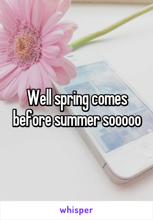 Well spring comes before summer sooooo