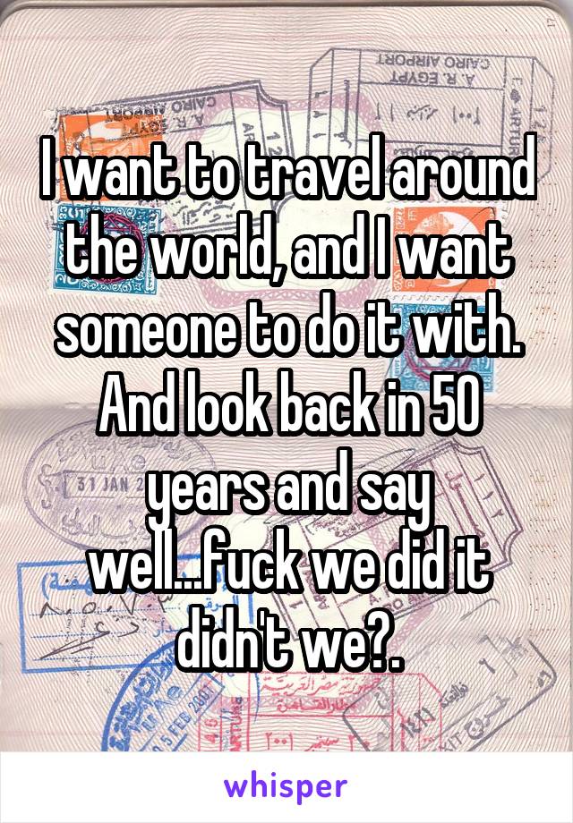 I want to travel around the world, and I want someone to do it with. And look back in 50 years and say well...fuck we did it didn't we?.